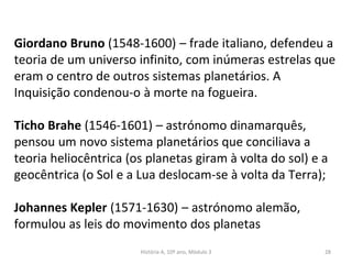 Giordano Bruno (1548-1600) – frade italiano, defendeu a
teoria de um universo infinito, com inúmeras estrelas que
eram o centro de outros sistemas planetários. A
Inquisição condenou-o à morte na fogueira.
Ticho Brahe (1546-1601) – astrónomo dinamarquês,
pensou um novo sistema planetários que conciliava a
teoria heliocêntrica (os planetas giram à volta do sol) e a
geocêntrica (o Sol e a Lua deslocam-se à volta da Terra);
Johannes Kepler (1571-1630) – astrónomo alemão,
formulou as leis do movimento dos planetas
História A, 10º ano, Mòdulo 3 28
 