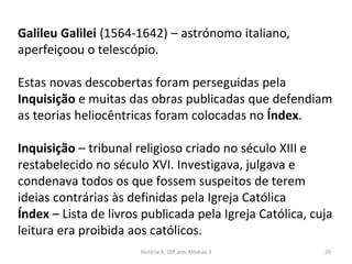 Galileu Galilei (1564-1642) – astrónomo italiano,
aperfeiçoou o telescópio.
Estas novas descobertas foram perseguidas pela
Inquisição e muitas das obras publicadas que defendiam
as teorias heliocêntricas foram colocadas no Índex.
Inquisição – tribunal religioso criado no século XIII e
restabelecido no século XVI. Investigava, julgava e
condenava todos os que fossem suspeitos de terem
ideias contrárias às definidas pela Igreja Católica
Índex – Lista de livros publicada pela Igreja Católica, cuja
leitura era proibida aos católicos.
História A, 10º ano, Mòdulo 3 29
 
