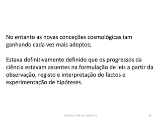 História A, 10º ano, Mòdulo 3 30
No entanto as novas conceções cosmológicas iam
ganhando cada vez mais adeptos;
Estava definitivamente definido que os progressos da
ciência estavam assentes na formulação de leis a partir da
observação, registo e interpretação de factos e
experimentação de hipóteses.
 