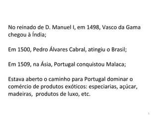 5
No reinado de D. Manuel I, em 1498, Vasco da Gama
chegou à Índia;
Em 1500, Pedro Álvares Cabral, atingiu o Brasil;
Em 1509, na Ásia, Portugal conquistou Malaca;
Estava aberto o caminho para Portugal dominar o
comércio de produtos exóticos: especiarias, açúcar,
madeiras, produtos de luxo, etc.
 