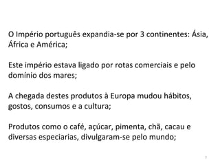 7
O Império português expandia-se por 3 continentes: Ásia,
África e América;
Este império estava ligado por rotas comerciais e pelo
domínio dos mares;
A chegada destes produtos à Europa mudou hábitos,
gostos, consumos e a cultura;
Produtos como o café, açúcar, pimenta, chã, cacau e
diversas especiarias, divulgaram-se pelo mundo;
 