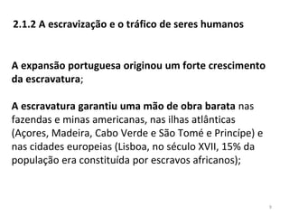 9
2.1.2 A escravização e o tráfico de seres humanos
A expansão portuguesa originou um forte crescimento
da escravatura;
A escravatura garantiu uma mão de obra barata nas
fazendas e minas americanas, nas ilhas atlânticas
(Açores, Madeira, Cabo Verde e São Tomé e Princípe) e
nas cidades europeias (Lisboa, no século XVII, 15% da
população era constituída por escravos africanos);
 