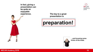 In fact, giving a
presentation can
be quite an
enjoyable
experience. The key to a great
presentation is
preparation!
…and knowing some
tricks of the trade.
10
 