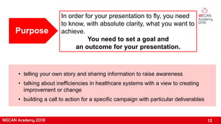 Purpose
• telling your own story and sharing information to raise awareness
• talking about inefficiencies in healthcare systems with a view to creating
improvement or change
• building a call to action for a specific campaign with particular deliverables
In order for your presentation to fly, you need
to know, with absolute clarity, what you want to
achieve.
You need to set a goal and
an outcome for your presentation.
12
 
