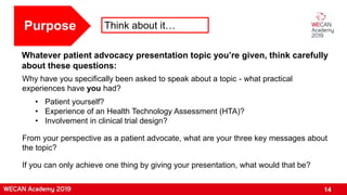 14
Purpose Think about it…
Whatever patient advocacy presentation topic you’re given, think carefully
about these questions:
Why have you specifically been asked to speak about a topic - what practical
experiences have you had?
• Patient yourself?
• Experience of an Health Technology Assessment (HTA)?
• Involvement in clinical trial design?
From your perspective as a patient advocate, what are your three key messages about
the topic?
If you can only achieve one thing by giving your presentation, what would that be?
 