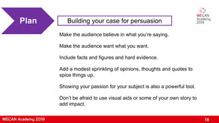 18
Building your case for persuasionPlan
Make the audience believe in what you’re saying.
Make the audience want what you want.
Include facts and figures and hard evidence.
Add a modest sprinkling of opinions, thoughts and quotes to
spice things up.
Showing your passion for your subject is also a powerful tool.
Don’t be afraid to use visual aids or some of your own story to
add impact.
 