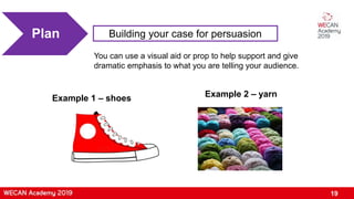 19
Building your case for persuasionPlan
You can use a visual aid or prop to help support and give
dramatic emphasis to what you are telling your audience.
Example 1 – shoes Example 2 – yarn
 