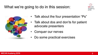 What we’re going to do in this session:
2
• Talk about the four presentation “Ps”
• Talk about dos and don’ts for patient
advocate presenters
• Conquer our nerves
• Do some practical exercises
 