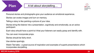 20
A bit about storytelling…Plan
Personal stories and photographs give your audience an emotional experience.
Stories can evoke images and turn on memory.
Telling a story is like painting a picture of your idea.
Stories bring the listener into a presentation, cognitively and emotionally, as an active
participant.
Each story should have a point to it that your listeners can easily grasp and identify with.
You can even incorporate props.
Stories should be fairly short.
Use stories sparingly.
Watch Ted talks - a great source of inspiration and examples of superb presentations which
incorporates storytelling.
 