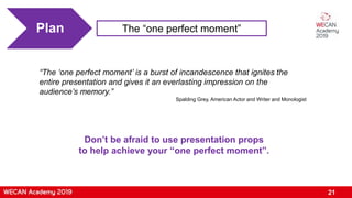 21
Plan The “one perfect moment”
“The ‘one perfect moment’ is a burst of incandescence that ignites the
entire presentation and gives it an everlasting impression on the
audience’s memory.”
Spalding Grey, American Actor and Writer and Monologist
Don’t be afraid to use presentation props
to help achieve your “one perfect moment”.
 