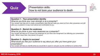 23
Presentation skills:
how to not bore your audience to death
Quiz
Question 1 – Your presentation identity
What do you think your main strength is as a presenter?
Your answer may help you to create a presentation style that will make you stand out from other presenters and still
allow you to present in a way most natural and comfortable for you.
Question 2 – Banish the weakness
What do you think is your main weakness as a presenter?
Your answer will help you to conquer this weakness as you have now recognised it as affecting your presentation
skills. Write it down here, then banish it for good!
Question 3 – Aspire to success!
What would you like your audience to say about you after you have given your
presentation?
Your answer will help you identify what you would like to aspire to and give you the confidence to achieve that.
 