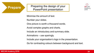 Preparing the design of your
PowerPoint presentation
Prepare
Minimise the amount of text.
Number your slides.
One picture is worth a thousand words.
Avoid complex graphs and charts.
Include an introductory and summary slide.
Animations – use sparingly.
Include your organisation’s logo in the presentation.
Go for contrasting colours between background and text.
24
 