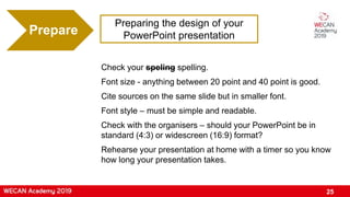 Preparing the design of your
PowerPoint presentationPrepare
Check your speling spelling.
Font size - anything between 20 point and 40 point is good.
Cite sources on the same slide but in smaller font.
Font style – must be simple and readable.
Check with the organisers – should your PowerPoint be in
standard (4:3) or widescreen (16:9) format?
Rehearse your presentation at home with a timer so you know
how long your presentation takes.
25
 