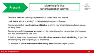 28
Present
More helpful tips
for presentation nerves
Get some fresh air before your presentation – take a five minute walk.
Look in the mirror – all okay? Looking good gives you confidence.
Remind yourself of your important objective in giving your presentation and your reason
for being there.
Remind yourself that you are an expert on the patient/caregiver perspective. You’ve done
that. You’ve been at the coal face.
But at the same time, be reassured that a bit of nervousness isn’t a bad thing. It gets the
adrenalin going and can push you to excellence.
Do a couple of quick warm-up and breathing exercises before you present.
 