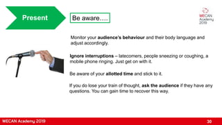 30
Present Be aware….
Be aware of your allotted time and stick to it.
Ignore interruptions – latecomers, people sneezing or coughing, a
mobile phone ringing. Just get on with it.
Monitor your audience’s behaviour and their body language and
adjust accordingly.
If you do lose your train of thought, ask the audience if they have any
questions. You can gain time to recover this way.
 