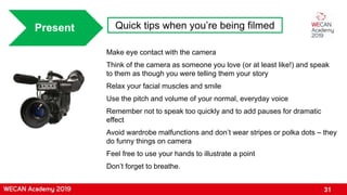 31
Present Quick tips when you’re being filmed
Make eye contact with the camera
Think of the camera as someone you love (or at least like!) and speak
to them as though you were telling them your story
Relax your facial muscles and smile
Use the pitch and volume of your normal, everyday voice
Remember not to speak too quickly and to add pauses for dramatic
effect
Avoid wardrobe malfunctions and don’t wear stripes or polka dots – they
do funny things on camera
Feel free to use your hands to illustrate a point
Don’t forget to breathe.
 