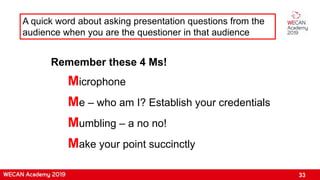 33
A quick word about asking presentation questions from the
audience when you are the questioner in that audience
Remember these 4 Ms!
Microphone
Me – who am I? Establish your credentials
Mumbling – a no no!
Make your point succinctly
 
