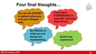 36
Four final thoughts…
You are the EXPERT
in patient advocacy
and your disease
area.
If you have
CONFIDENCE in
yourself, everyone
else will too.
Be PROUD of
what you are
doing and
representing.
ENJOY the
experience!
 