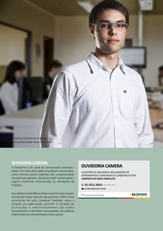 OUVIDORIACAMERA
A Ouvidoria é um canal de comunicação acessível e
direto. Por meio dela, todos os públicos relacionados,
tanto internos quanto externos, têm a oportunidade
de expressar opiniões, denúncias, fazer reclamações e
sugerir melhorias relacionadas às a vidades da
Empresa.
Seu obje vo é iden ﬁcar áreas e assuntos que estejam
merecendo maior atenção dos gestores, deﬁnir eixos
prioritários de ação, propiciar feedback sobre a
atuação da organização, permi r a correção de
disfunções e redirecionamento das ações
desenvolvidas e iden ﬁcar necessidades dos públicos
relacionadosàssuasa vidadesedaempresa.
Gabriel Scarello de Azeredo, na
empresa desde março de 2010.
 