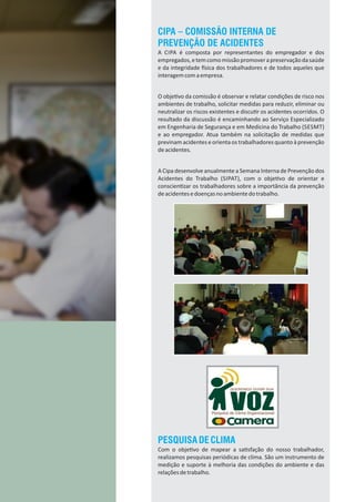 CIPA – COMISSÃO INTERNA DE
PREVENÇÃO DE ACIDENTES
A CIPA é composta por representantes do empregador e dos
empregados,etemcomomissãopromoverapreservaçãodasaúde
e da integridade sica dos trabalhadores e de todos aqueles que
interagemcomaempresa.
O obje vo da comissão é observar e relatar condições de risco nos
ambientes de trabalho, solicitar medidas para reduzir, eliminar ou
neutralizar os riscos existentes e discu r os acidentes ocorridos. O
resultado da discussão é encaminhando ao Serviço Especializado
em Engenharia de Segurança e em Medicina do Trabalho (SESMT)
e ao empregador. Atua também na solicitação de medidas que
previnam acidentes e orienta os trabalhadores quanto à prevenção
deacidentes.
A Cipa desenvolve anualmente a Semana Interna de Prevenção dos
Acidentes do Trabalho (SIPAT), com o obje vo de orientar e
conscien zar os trabalhadores sobre a importância da prevenção
deacidentesedoençasnoambientedotrabalho.
PESQUISADECLIMA
Com o obje vo de mapear a sa sfação do nosso trabalhador,
realizamos pesquisas periódicas de clima. São um instrumento de
medição e suporte à melhoria das condições do ambiente e das
relaçõesdetrabalho.
 