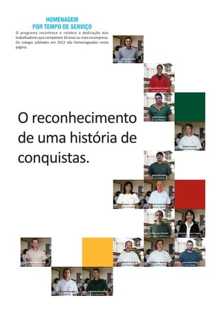 Luiz Carlos Gertz
Contábil
Neusa Alma G. Rusch
Casa Manchinha
Juarez Branco
Casa Pitanga
Rogerio Lyssak
Casa Pedro Paiva
Jorge Borchate
Casa Cruzeiro
Maria Rosa L. Ferre
Casa Tucunduva
Antonio Carlos Fabricio
Insumos Agrícolas
Hilário Jose Schmidt
Fábrica de Alimentos
Iolanda Pinheiro Fogaça
Produtos Agrícolas
Sandro Roberto Lissak
Casa Santo Augusto
Valdomiro O. da Cruz
Casa Pedro Paiva
Odalgiro S. Quaresma
Casa Pedro Paiva
Luis Carlos Both
Casa Pitanga
Luiz Ricardo Brandelero
Auditoria
Vanderlei Bronstrup
Casa Manchina
HOMENAGEM
POR TEMPO DE SERVIÇO
O programa reconhece e celebra a dedicação dos
trabalhadores que completam 10 anos ou mais na empresa.
Os colegas jubilados em 2012 são homenageados nesta
página.
 