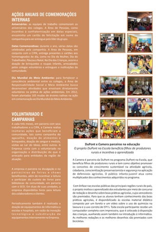 AÇÕES ANUAIS DE COMEMORAÇÕES
INTERNAS
Aniversários: as equipes de trabalho comemoram os
aniversários dos colegas. A Área de Pessoas, como
incen vo à confraternização em datas especiais,
encaminha um cartão de felicitação em nome da
companhiaparaserentreguepelolíderdogrupo.
Datas Comemora vas: durante o ano, várias datas são
celebradas pela companhia. A Área de Pessoas, em
conjunto com a CIPA, entrega presentes e cartões aos
homenageados do dia, como no Dia da Mulher, Dia do
Trabalhador, Páscoa e Natal. No Dia das Crianças, ocorre a
doação de brinquedos e roupas infan s, arrecadados
pelos colegas voluntários e entregues a ins tuições da
comunidade.
Dia Mundial do Meio Ambiente: para fortalecer a
consciência ambiental entre os colegas, a Área de
Responsabilidade Social e Meio Ambiente busca
desenvolver a vidades que envolvam diretamente
voluntários na prá ca de ações ambientais. Em 2012,
foram plantadas 165 mudas de árvores na vas na ação
emcomemoraçãoaoDiaMundialdoMeioAmbiente.
DuPont e Camera parceiras na educação
O projeto DuPont na Escola beneﬁcia ﬁlhos de produtores
rurais e incen va o aprendizado
A Camera é parceira da DuPont no programa DuPont na Escola, que
beneﬁcia ﬁlhos de produtores rurais e tem como obje vo promover
os conceitos de crescimento sustentável na a vidade agrícola,
cidadania, conscien zação preservacionista e segurança na aplicação
de defensivos agrícolas. O público infanto‐juvenil atua como
mul plicadordosconhecimentosadquiridosnoprograma.
Com ênfase nas escolas públicas das principais regiões rurais do país,
o projeto mo va o aprendizado dos estudantes por meio de concurso
deredaçãoedesenhosobreboasprá casagrícolas,cujosvencedores
são premiados. Para que os alunos tenham conhecimento das boas
prá cas agrícolas, é disponibilizado às escolas material didá co
composto por um livreto e um vídeo sobre o uso de químicos na
lavoura e o uso correto de EPI's. Toda escola par cipante recebe um
computador completo com impressora, que é colocado à disposição
das crianças, auxiliando assim também na introdução à informá ca.
As melhores redações e os melhores desenhos são premiados com
bicicletas.
VOLUNTARIADO E
CAMPANHAS
A cada três meses, em parceria com seus
trabalhadores e a CIPA, a Camera realiza
inúmeras ações que beneﬁciam a
comunidade, tais como campanha do
agasalho, doação de alimentos e
brinquedos, doação de sangue e medula,
visitas ao Lar do Idoso, entre outros. A
Empresa conta com o voluntariado na
organização e distribuição do que é
arrecado para en dades da região de
atuação.
A empresa é parceira na divulgação e no
p a t r o c í n i o s d e f e i r a s e s h o w s
beneﬁcentes, além de incen var a leitura
e par cipar do custeio de livros para
bibliotecas da comunidade, em parceria
com o SESI. Em duas de suas unidades, a
empresa disponibiliza livros para leitura
doscolaboradoreseclientes.
Periodicamente também é realizada a
doação de equipamentos de informá ca a
escolas e hospitais, em razão da inovação
t e c n o l ó g i c a e s u b s t u i ç ã o d e
equipamentosinternamentenaEmpresa.
 