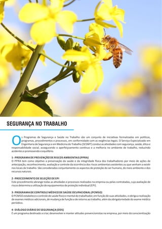 SEGURANÇA NO TRABALHO
Os Programas de Segurança e Saúde no Trabalho são um conjunto de inicia vas formalizadas em polí cas,
programas, procedimentos e processos, em conformidade com as exigências legais. O Serviço Especializado em
Engenharia de Segurança e em Medicina do Trabalho (SESMT) conduz as a vidades com segurança, saúde, é ca e
responsabilidade social, assegurando o aperfeiçoamento con nuo e a melhoria no ambiente de trabalho, reduzindo
acidentesepromovendooequilíbrio.
1‐ PROGRAMA DE PREVENÇÃO DE RISCOS AMBIENTAIS (PPRA)
O PPRA tem como obje vo a preservação da saúde e da integridade sica dos trabalhadores por meio de ações de
antecipação, reconhecimento, avaliação e controle da ocorrência dos riscos ambientais existentes ou que venham a exis r
nos locais de trabalho. São considerados conjuntamente os aspectos de proteção do ser humano, do meio ambiente e dos
recursosnaturais.
2‐ PROCEDIMENTO DE SELEÇÃO DE EPI
Este procedimento abrange todas as a vidades e processos realizados na empresa ou pelas contratadas, cuja avaliação de
riscosdeterminaau lizaçãodeequipamentosdeproteçãoindividual(EPI).
3‐ PROGRAMA DE CONTROLE MÉDICO DE SAÚDE OCUPACIONAL (PCMSO)
O PCMSO estabeleceocontroledesaúde sicoementaldotrabalhador,emfunçãodesuasa vidades,eobrigaarealização
de exames médicos adicionais, de mudança de função e de retorno ao trabalho, além da obrigatoriedade do exame médico
periódico.
4‐ DIÁLOGO DIÁRIO DE SEGURANÇA (DDS)
É um programa des nado a criar, desenvolver e manter a tudes prevencionistas na empresa, por meio da conscien zação
 