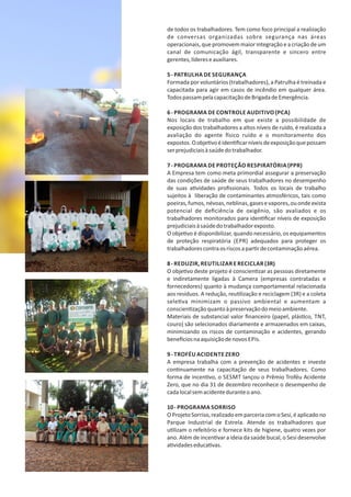 de todos os trabalhadores. Tem como foco principal a realização
de conversas organizadas sobre segurança nas áreas
operacionais, que promovem maior integração e a criação de um
canal de comunicação ágil, transparente e sincero entre
gerentes,lídereseauxiliares.
5‐ PATRULHA DE SEGURANÇA
Formada por voluntários (trabalhadores), a Patrulha é treinada e
capacitada para agir em casos de incêndio em qualquer área.
TodospassampelacapacitaçãodeBrigadadeEmergência.
6‐ PROGRAMA DE CONTROLE AUDITIVO (PCA)
Nos locais de trabalho em que existe a possibilidade de
exposição dos trabalhadores a altos níveis de ruído, é realizada a
avaliação do agente sico ruído e o monitoramento dos
expostos.Oobje voéiden ﬁcarníveisdeexposiçãoquepossam
serprejudiciaisàsaúdedotrabalhador.
7‐ PROGRAMA DE PROTEÇÃO RESPIRATÓRIA (PPR)
A Empresa tem como meta primordial assegurar a preservação
das condições de saúde de seus trabalhadores no desempenho
de suas a vidades proﬁssionais. Todos os locais de trabalho
sujeitos à liberação de contaminantes atmosféricos, tais como
poeiras,fumos,névoas,neblinas,gasesevapores,ouondeexista
potencial de deﬁciência de oxigênio, são avaliados e os
trabalhadores monitorados para iden ﬁcar níveis de exposição
prejudiciaisàsaúdedotrabalhadorexposto.
O obje vo é disponibilizar, quando necessário, os equipamentos
de proteção respiratória (EPR) adequados para proteger os
trabalhadorescontraosriscosapar rdecontaminaçãoaérea.
8‐ REDUZIR, REUTILIZAR E RECICLAR (3R)
O obje vo deste projeto é conscien zar as pessoas diretamente
e indiretamente ligadas à Camera (empresas contratadas e
fornecedores) quanto à mudança comportamental relacionada
aos resíduos. A redução, reu lização e reciclagem (3R) e a coleta
sele va minimizam o passivo ambiental e aumentam a
conscien zaçãoquantoàpreservaçãodomeioambiente.
Materiais de substancial valor ﬁnanceiro (papel, plás co, TNT,
couro) são selecionados diariamente e armazenados em caixas,
minimizando os riscos de contaminação e acidentes, gerando
bene ciosnaaquisiçãodenovos EPIs.
9‐ TROFÉU ACIDENTE ZERO
A empresa trabalha com a prevenção de acidentes e investe
con nuamente na capacitação de seus trabalhadores. Como
forma de incen vo, o SESMT lançou o Prêmio Troféu Acidente
Zero, que no dia 31 de dezembro reconhece o desempenho de
cadalocalsemacidenteduranteoano.
10‐ PROGRAMA SORRISO
OProjetoSorriso,realizadoemparceriacomoSesi,éaplicadono
Parque Industrial de Estrela. Atende os trabalhadores que
u lizam o refeitório e fornece kits de higiene, quatro vezes por
ano. Além de incen var a ideia da saúde bucal, o Sesi desenvolve
a vidadeseduca vas.
 