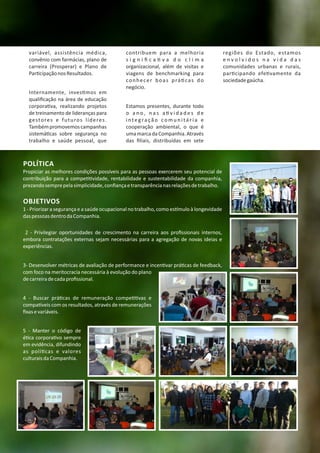 POLÍTICA
Propiciar as melhores condições possíveis para as pessoas exercerem seu potencial de
contribuição para a compe vidade, rentabilidade e sustentabilidade da companhia,
prezandosemprepelasimplicidade,conﬁançaetransparêncianasrelaçõesdetrabalho.
OBJETIVOS
1 ‐ Priorizar a segurança e a saúde ocupacional no trabalho, como es mulo à longevidade
daspessoasdentrodaCompanhia.
2 ‐ Privilegiar oportunidades de crescimento na carreira aos proﬁssionais internos,
embora contratações externas sejam necessárias para a agregação de novas ideias e
experiências.
3‐ Desenvolver métricas de avaliação de performance e incen var prá cas de feedback,
com foco na meritocracia necessária à evolução do plano
decarreiradecadaproﬁssional.
4 ‐ Buscar prá cas de remuneração compe vas e
compa veis com os resultados, através de remunerações
ﬁxasevariáveis.
5 ‐ Manter o código de
é ca corpora vo sempre
em evidência, difundindo
as polí cas e valores
culturaisdaCompanhia.
variável, assistência médica,
convênio com farmácias, plano de
carreira (Prosperar) e Plano de
Par cipaçãonosResultados.
Internamente, inves mos em
qualiﬁcação na área de educação
corpora va, realizando projetos
de treinamento de lideranças para
gestores e futuros líderes.
Tambémpromovemoscampanhas
sistemá cas sobre segurança no
trabalho e saúde pessoal, que
contribuem para a melhoria
s i g n i ﬁ c a v a d o c l i m a
organizacional, além de visitas e
viagens de benchmarking para
conhecer boas prá cas do
negócio.
Estamos presentes, durante todo
o a n o , n a s a v i d a d e s d e
i nte g ra çã o co m u n i tá r i a e
cooperação ambiental, o que é
umamarcadaCompanhia.Através
das ﬁliais, distribuídas em sete
regiões do Estado, estamos
e n v o l v i d o s n a v i d a d a s
comunidades urbanas e rurais,
par cipando efe vamente da
sociedadegaúcha.
 