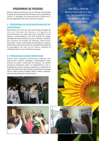 PROGRAMAS DE PESSOAS
1 ‐ PROGRAMA DE DESENVOLVIMENTO DE
LIDERANÇAS
Reconhecido como uma das mais importantes estratégias de
recursos humanos da Empresa, o Programa de
Desenvolvimento de Lideranças busca iden ﬁcar novos
talentos, empreendedores, com forte espírito de equipe,
habilidade de relacionamento e prazer em atender o produtor,
para atuarem em posições de liderança. Desta forma,
procuramos inves r na formação de proﬁssionais, visando o
reﬁnamento e desenvolvimento das competências especíﬁcas
do agronegócio, por meio de um sistema integrado de
a vidadesprá cas,cursosetrabalhosemgrupo.
2– PROGRAMA SAÚDE E BEM ESTAR
Através deste programa, promovemos palestras com
nutricionistas, médicos, psicólogos e ﬁsioterapeutas sobre
prá cas de saúde e prevenção de doenças. Os exames
periódicos beneﬁciam todos os trabalhadores e têm a
ﬁnalidade de prevenir doenças ocupacionais e problemas de
saúde.Periodicamentesãorealizadascampanhasdevacinação
contra a febre amarela, hepa te, tétano, rubéola, an gripal,
alémdetestesdeglicoseepressãoarterial.
Nossos Programas de Pessoas são um conjunto sistema zado
de ações construídas pela Área de Pessoas, com o propósito de
nortear as a vidades de desenvolvimento proﬁssional e
pessoal,engajandoaindamaisaspessoasàempresa.
EM 2012, FORAM
INVESTIDOS R$ 317 MIL
EM TREINAMENTOS E
NA FORMAÇÃO DE
NOVOS LÍDERES
 