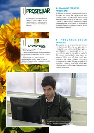 3 – PLANO DE CARREIRA
PROSPERAR
O obje vo do plano é o desenvolvimento de
pessoas, por meio da avaliação de suas
competências, oferecendo treinamento
adequado e remuneração de mercado. Com o
Prosperar, valorizamos cada trabalhador
individualmente, priorizando os critérios de
desenvolvimento alinhados com o plano
estratégicocorpora vo.
4 ‐ P R O G R A M A J O V E M
APRENDIZ
O programa tem o compromisso de oferecer
oportunidades de emprego para jovens
estudantes e, assim, contribuir para a
qualiﬁcação e o desenvolvimento de
competências para o mercado de trabalho.
Oferecemos oportunidades para jovens em
todas as ﬁliais, com seleções anuais para
preencher as vagas e seguir carreira na
empresa, conforme perﬁl e oportunidades,. Os
aprendizes recebem uma bolsa salário para
estudar e, após, realizam a prá ca na empresa
emdiversossetores.
Jean Marders iniciou no Programa Jovem Aprendiz em 2010 e,
em2011,foiefe vadonaÁreadeProjetos.
O compromisso da Companhia com
seus trabalhadores é gerar
oportunidades em todos os níveis,
para que todos prosperem em suas
carreiras.
Requisitos para par cipar do Programa:
• Idade: 14 a 24 anos.
• É necessário estar cursando ensino fundamental
ou médio ou tenha acabado de concluir o ensino
médio.
• Disponibilidade para fazer o curso de
aprendizagem no SENAC, SENAI, SENAR ou
SEST/SENAT e após realizar a prá ca de mais 400
horas na empresa.
 