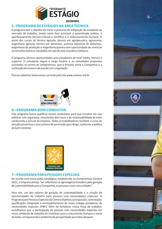 5‐ PROGRAMA DE ESTÁGIOS NA ÁREA TÉCNICA
O programa tem o obje vo de iniciar o processo de integração do estudante ao
mercado de trabalho, tendo como foco principal o aprendizado prá co, o
aperfeiçoamento técnico‐cultural e cien ﬁco e o relacionamento humano. O
aluno dos cursos de técnico agrícola, técnico em agropecuária, agronomia,
engenharia agrícola, técnico em alimentos, química industrial de alimentos,
engenharia da produção e engenharia química tem oportunidade de vivenciar
osconceitosteóricosestudadosemsaladeaulanaprá caco diana.
O programa oferece oportunidades para estudantes de nível médio, técnico e
superior. O estudante segue a carga horária e as ca vidades propostas
acordadas no termo de compromisso, que é ﬁrmado entre a Companhia e a
ins tuiçãodeensinoedeacordocomalegislação.
Parasecadastrar,bastaenviarcurrículopelositewww.camera.ind.br.
6– PROGRAMA BOM CONDUTOR
Este programa busca qualiﬁcar nossos condutores para que circulem em vias
públicas com segurança, conscientes dos riscos e da responsabilidade de estar
conduzindo o veículo da empresa. Todos os trabalhadores recebem o curso de
direção preven va e uma carteira de permissão para dirigir, conforme a polí ca
dobomcondutor.
7– PROGRAMA PARA PESSOAS ESPECIAIS
De acordo com nossa visão estratégica, estabelecida no Compromisso Camera
2021, a Empresa almeja "ser referência no agronegócio brasileiro pela geração
desustentabilidadeparaaCompanhia,aspessoasesuascomunidades".
Para nós, um dos vetores de geração de sustentabilidade é a criação de
oportunidades de trabalho para pessoas com necessidades especiais. O
ProgramaparaPessoasEspeciaisdaCameraobje vaaprospecção,contratação,
qualiﬁcação, integração e acompanhamento de novos colegas portadores de
necessidades especiais (PNE). Além de fortalecer nossa força de trabalho,
acreditamos que a par cipação de pessoas com necessidades especiais em
nosso ambiente de trabalho irá contribuir para o crescimento humano e social
detodos,enriquecendooambientedeprosperidadequetodosdesejam.
 