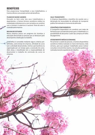 BENEFÍCIOS
Para proporcionar tranquilidade a seus trabalhadores, a
Cameraofereceumaamplacarteiradebene cios.
PLANO DE SAÚDE UNIMED
Pensado no bem estar dos seus trabalhadores e
dependentes, a Camera fornece assistência médica na
modalidade ambulatorial ou semi‐priva va via convênio
com a Unimed. A cobertura é nacional. Parte do valor é
custeadopelaempresa.
BOLSAS DE ESTUDOS
Nossa empresa possui um programa de incen vo à
educação direcionado às pessoas que se destacam pelo
desempenhoededicaçãonotrabalho.
O bene cio é concedido mediante alguns critérios pré‐
deﬁnidos, como tempo de empresa, aﬁnidade do curso
com a a vidade desenvolvida, mérito e permanência na
organização por um tempo após a conclusão do curso.
Além disso, o beneﬁciado tem a responsabilidade de
desenvolver o trabalho de conclusão do curso na
empresa.
VALE‐TRANSPORTE
A Empresa disponibiliza o bene cio de acordo com a
declaração de necessidade de u lização de transporte
públicoformalizadanomomentodaadmissão.
CONVÊNIO COM FARMÁCIA
A Companhia disponibiliza um convênio com redes de
farmácias que concede descontos para o trabalhador e a
possibilidade de descontar o valor das compras em folha
depagamento.
ATENDIMENTO MÉDICO SEMANAL
Por priorizar a saúde das pessoas, a Camera disponibiliza
assistência médica realizada na matriz da Empresa, toda
semana, para que qualquer trabalhador possa realizar
consultas e encaminhar exames. As consultas podem ser
realizadasduranteexpedientedetrabalho.
 