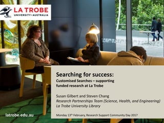 latrobe.edu.au CRICOS Provider 00115M
Searching for success:
Customised Searches – supporting
funded research at La Trobe
Susan Gilbert and Steven Chang
Research Partnerships Team (Science, Health, and Engineering)
La Trobe University Library
Monday 13th February, Research Support Community Day 2017latrobe.edu.au
 