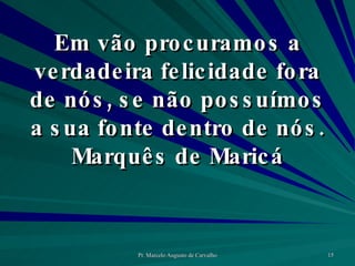 Em vão procuramos a verdadeira felicidade fora de nós, se não possuímos a sua fonte dentro de nós. Marquês de Maricá 
