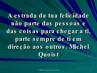 A estrada da tua felicidade não parte das pessoas e das coisas para chegar a ti, parte sempre de ti em direção aos outros. Michel Quoist 