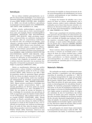 Rev. bras. Saúde ocup., São Paulo, 39 (129): 26-34, 2014 27
Introdução
Dor na coluna vertebral, principalmente, na re-
gião da coluna lombar (lombalgia), é um sintoma que
apresenta etiologia multifatorial, acometendo ambos
os sexos (REIS; MORO; CONTIJO, 2003; ALMEIDA
et al., 2008), com elevada incidência e prevalência
na população economicamente ativa (ANDERSSON,
1981; DEYO, 1998; ALMEIDA et al., 2008).
Muitos estudos epidemiológicos apontam um
conjunto de causas para as dores musculoesquelé-
ticas como, por exemplo, fatores sociodemográficos
(NATIONAL INSTITUTE FOR OCCUPATIONAL
SAFETY AND HEALTH, 1998) atividades repeti-
tivas e desenvolvidas em ambientes inadequados
de trabalho, além de características individuais,
de estilo de vida e de condições de trabalho, como
vibração e jornada extensa de trabalho (BARROS;
ALEXANDRE, 2003). Fatores como obesidade, mor-
bidades de caráter psíquico e processos inflama-
tórios da musculatura paravertebral também são
citados como causadores de dores musculoesquelé-
ticas (MARRAS, 2000; NATIONAL INSTITUTE FOR
OCCUPATIONAL SAFETY AND HEALTH, 1998).
Pode-se dizer que a lombalgia é um problema de-
corrente de alterações na funcionalidade da colu-
na lombar, seja congênita ou postural, sendo que
o esforço muscular associado com as posturas ina-
dequadas corresponde às principais causas de lom-
balgia na população (MIRANDA, 2000).
Dentre as manifestações dolorosas que podem
comprometer a coluna vertebral, a lombalgia repre-
senta uma prevalência média de 23,5% no cenário
mundial (DEYO, 1998). Estima-se que 60% a 80%
da população adulta irá apresentar algum episódio
de dor na coluna em algum momento da vida, prin-
cipalmente na região lombar, sendo essa manifesta-
ção independente da atividade ocupacional (COX,
2002; ANDERSSON, 1999; BIERING-SORENSEN,
1983). Alguns autores consideram a lombalgia uma
importante questão socioeconômica dada a sua
elevada prevalência em diversas partes do mundo
(JANWANTANAKUL et al., 2011; OCARINO et al.,
2009). Em um estudo de revisão de literatura so-
bre a lombalgia foi encontrada uma prevalência de
5,6% na população geral dos Estados Unidos (EUA),
13,7% na Dinamarca, 19% no Reino Unido e 28,7%
no Canadá (LONEY; STRATFORD, 1999). Estudo
realizado no Brasil a prevalência de lombalgia foi
de 4,2% em uma área urbana da cidade de Pelotas,
localizada no estado do Rio Grande do Sul, e foi ve-
rificada sua associação com variáveis sociodemogra-
ficas e de estilo de vida, além da relação com ativi-
dades físicas pesadas e exercícios repetitivos (SILVA;
FASSA; VALLE, 2004). Entretanto, observa-se uma
carência de pesquisas que investiguem a associação
dos horários de trabalho no desenvolvimento de do-
res musculoesqueléticas de trabalhadores em turnos
e noturno, principalmente os que trabalham como
motoristas profissionais.
A relação dos horários de trabalho com a ocor-
rência de dores na coluna, principalmente com o
horário noturno, ainda é pouco explorada. Estudos
realizados acerca desse tema buscam entender a in-
fluência do descanso/cochilo para a redução do re-
lato de dores musculoesqueléticas (TAKAHASHI et
al., 2009; PEREIRA et al., 2010).
Sabe-se que a população de motoristas profissio-
nais apresenta alta prevalência de adoecimentos que
podem acometer o aparelho locomotor relacionados
com a atividade de trabalho que realizam, pois es-
tão expostos a jornadas longas e limitados prazos
de entregas, os quais acabam dificultando a realiza-
ção de pausas para o descanso (DEMBE; DELBOS;
ERICKSON, 2008; TIEMESSEN; HULSHOF; FRINGS-
-DRESEN, 2008).
Nesse contexto, dada a importância do trabalho
em turnos e noturno na sociedade atual e a rele-
vância de dores da coluna vertebral para a saúde
pública, o presente estudo tem como objetivo es-
timar a prevalência e os fatores associados à dor
musculoesquelética na coluna vertebral referida
por motoristas de caminhão para os 12 meses ante-
riores à pesquisa.
Material e Método
Foi conduzido um estudo com delineamento trans-
versal, descritivo e quantitativo com toda população
masculina de motoristas de caminhão (n = 460) de
uma empresa transportadora de cargas que transitam
por sete filiais localizadas nos estados de São Paulo,
Rio de Janeiro, Espirito Santo, Minas Gerais e Paraná.
Essas filiais são pontos de apoio para pausas, carrega-
mento ou descarregamento de mercadorias durante o
trabalho. Os motoristas pesquisados trabalhavam em
duas áreas: os da área de transferência realizavam via-
gens longas e os da área de distribuição/coleta realiza-
vam viagens apenas no perímetro urbano. As viagens
dos motoristas da área de transferência não tinham
previsão de horário para serem realizadas, de modo
que estes motoristas trabalhavam em diversos horários
do dia e da noite, denotando irregularidade de seus ho-
rários de trabalho. Os motoristas da área distribuição/
coleta trabalhavam em horário regular e apenas duran-
te o dia. Não houve critério de exclusão, todos os moto-
ristas da empresa participaram do estudo.
Os participantes do estudo foram entrevistados
na transportadora entre março e julho de 2007. Para
o levantamento dos dados, os motoristas responde-
 