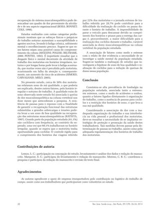 Rev. bras. Saúde ocup., São Paulo, 39 (129): 26-34, 201432
recuperação do sistema musculoesquelético pode de-
sencadear um quadro de dor proveniente da ativida-
de e de seu aspecto organizacional (ROSA; BONNET;
COLE, 1998).
Estudos realizados com outras categorias profis-
sionais mostram que os esforços físicos e psíquicos
do trabalho noturno aumentam a susceptibilidade a
agentes nocivos, levando à fadiga crônica, sofrimento
mental e envelhecimento precoce. Sugere-se que es-
ses fatores sejam uma possível causa do comprome-
timento da coluna (MOZZINI; POLESE; BELTRAME,
2008; PONTES, 1992). É importante ressaltar que o
desgaste físico e mental decorrente da atividade de
trabalho dos motoristas em horários irregulares, no-
turno e por longas horas pode levar à fadiga acentua-
da, que muitas vezes não é percebida pelo motorista,
ocasionando em falha da atenção e, consequente-
mente, um aumento do risco de acidentes (SIMOES;
CARVALHAIS; MELO, 2005).
No presente estudo, cerca de 30% dos motoris-
tas relataram sono de má qualidade, o que poderia
ser explicado, dentre outros fatores, pelo horário ir-
regular e noturno de trabalho. A qualidade ruim de
sono observada neste estudo foi associada à queixa
de dor musculoesquelética na coluna vertebral nos
doze meses que antecederam a pesquisa. A exis-
tência de pausas para o repouso com a finalidade
de garantir a recuperação funcional das estruturas
submetidas a grandes sobrecargas e tensões pode-
ria levar a um sono de boa qualidade na recupera-
ção das estruturas musculoesqueléticas (BATISTA,
1997). Grande parte da população estudada (81,1%)
não cochilava com frequência, ao contrário do es-
perado, uma vez que 60,1% trabalhavam no horário
irregular, quando se espera que o motorista tenha
oportunidade para cochilar. O controle rígido para
o cumprimento dos horários das viagens referido
por 22% dos motoristas e a jornada extensa de tra-
balho referida por 28,7% pode contribuir para a
dificuldade da realização do cochilo ou pausa du-
rante o horário de trabalho. A impossibilidade de
parar o veículo para descansar devido ao cumpri-
mento dos horários e prazos para a entrega das car-
gas é, provavelmente, a maior dificuldade para a
realização dos cochilos durante o trabalho, variável
associada às dores musculoesqueléticas na coluna
vertebral da população estudada.
A associação de fatores como medo e estresse
com o relato de dor evidencia a necessidade de se
investigar a saúde mental da população estudada.
Sugere-se também a realização de estudos que in-
vestiguem a hipótese de sono de boa qualidade e re-
alização de cochilos para a redução de queixas de
dores nessa população.
Conclusão
Constatou-se alta prevalência de lombalgia na
população estudada, associada tanto a estresso-
res externos, como o medo de acidentes e roubos,
quanto a fatores ligados diretamente à organização
do trabalho, como a ausência de pausas para cochi-
los e a restrição dos horários de sono, o que leva a
sua má qualidade.
Considerando a associação de dor com a ina-
dequada organização do trabalho e sua interferên-
cia na vida pessoal e profissional dos motoristas,
deve-se ressaltar a necessidade de se implantar es-
tratégias de proteção e promoção da saúde destes
trabalhadores. Tais medidas devem passar pela de-
terminação de pausas no trabalho, assim como pela
adequada regulamentação dos horários de trabalho
dos motoristas.
Contribuições de autoria
Lemos, L. C.: participação na concepção do estudo, levantamento e análise dos dados e redação do manus-
crito. Marqueze, E. C.: participou do levantamento e redação do manuscrito. Moreno, C. R. C.: coordenou a
pesquisa e participou da redação do manuscrito e revisão do texto final.
Agradecimentos
As autoras agradecem o apoio da empresa transportadora pela contribuição na logística do trabalho de
campo, assim como aos trabalhadores que participaram como voluntários no estudo.
 