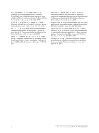 Rev. bras. Saúde ocup., São Paulo, 39 (129): 26-34, 201434
REIS, P. F.; MORO, A. R. P.; CONTIJO, L. A. A
importância da manutenção de bons níveis de
flexibilidade nos trabalhadores que executam suas
atividades laborais sentados. Revista Produção Online,
Florianópolis, v. 3, n. 3, p. 1676-1971, 2003.
ROSA, R. R.; BONNET, M. H.; COLE, L. L. Work
Schedule and task factors in upper-extremity fatigue.
Human factors, Iowa, v. 40, n. 1, p. 150-158, 1998.
SACCO, I. C. N. et al. Implicações da antropometria
para posturas sentadas em automóvel – estudo de
caso. Revista de Fisioterapia da Universidade de São
Paulo, São Paulo, v. 10, n. 1, p. 34-42, 2003.
SILVA, M. C.; FASSA, A. C. G.; VALLE, N. C. J. Dor
lombar crônica em uma população adulta do Sul do
Brasil: prevalência e fatores associados. Cadernos de
Saúde Pública, Rio de Janeiro, v. 20, n. 2, p. 377-385,
2004.
SIMÕES, A.; CARVALHAIS, J.; MELO, R. Estudo
da carga de trabalho dos motoristas de transporte
rodoviário de passageiros e mercadorias. Departamento
de Ergonomia. Faculdade de Motricidade Humana.
Universidade Técnica de Lisboa, 2005.
TAKAHASHI, M. et al. Musculoskeletal pain and night-
shift naps in nursing home care workers. Occupational
Medicine, Oxford, v. 59, n. 3, p. 197-200, 2009.
TIEMESSEN, C.T. J.; HULSHOF, M. H. W.; FRINGS-
DRESEN, M. H. W. Low back pain in drivers exposed
to whole body vibration: analysis of a dose–response
pattern. Occupational and Environmental Medicine,
London, v. 65, n. 1, p. 667-675, 2008
ULHOA, M. A. et al. Distúrbios psíquicos menores
e condições de trabalho em motoristas de caminhão.
Revista de Saúde Pública, São Paulo, v. 44, n. 6, p.
1130-1136, 2010.
 