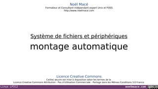 Linux LPIC2 noelmace.com
Noël Macé
Formateur et Consultant indépendant expert Unix et FOSS
http://www.noelmace.com
montage automatique
Système de fichiers et périphériques
Licence Creative Commons
Ce(tte) œuvre est mise à disposition selon les termes de la
Licence Creative Commons Attribution - Pas d’Utilisation Commerciale - Partage dans les Mêmes Conditions 3.0 France.
 