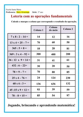 Escola Santa Maria
Professora: Mary Alvarenga Série: 5º ano
Loteria com as operações fundamentais
Calcule e marque a coluna que corresponde o resultado da operação.
Coluna 1
Coluna
do meio Coluna 2
7 x 8 : 2 – 14 = 14 12 16
13 x 4 + 25 – 7 = 70 60 50
365 : 5 + 8 = 18 28 81
369 : 3 x 4 – 92 = 300 400 200
36 : 12 x 9 + 14 = 31 41 61
432 : 6 – 22= 30 20 50
78 + 9 – 7 = 70 80 85
25 x 4 – 76 = 24 124 230
68 x 6 : 3 = 136 636 132
45 :15 x 9 + 12 = 93 39 59
78 – 8 + 15 = 85 54 97
Jogando, brincando e aprendendo matemática!
 