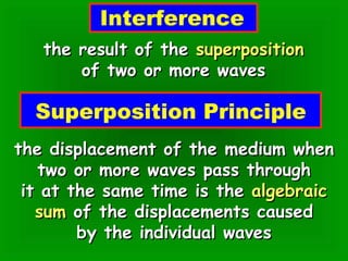 Interference the result of the  superposition of two or more waves Superposition Principle the displacement of the medium when two or more waves pass through it at the same time is the  algebraic sum  of the displacements caused by the individual waves 