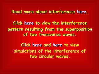 Read more about interference  here . Click  here  to view the interference pattern resulting from the superposition of two transverse waves. Click  here  and  here   to view simulations of the interference of two circular waves. 
