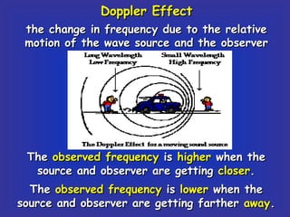 Doppler Effect the change in frequency due to the relative motion of the wave source and the observer The  observed frequency  is  higher  when the source and observer are getting  closer . The  observed frequency  is  lower  when the source and observer are getting farther  away . 