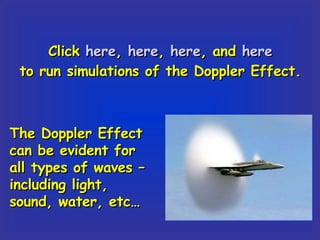 Click  here ,  here ,  here , and  here to run simulations of the Doppler Effect. The Doppler Effect can be evident for all types of waves – including light, sound, water, etc… 