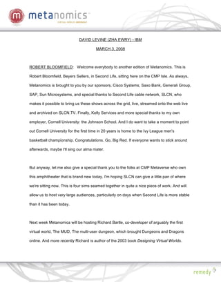 DAVID LEVINE (ZHA EWRY) - IBM

                                       MARCH 3, 2008



ROBERT BLOOMFIELD: Welcome everybody to another edition of Metanomics. This is

Robert Bloomfield, Beyers Sellers, in Second Life, sitting here on the CMP Isle. As always,

Metanomics is brought to you by our sponsors, Cisco Systems, Saxo Bank, Generali Group,

SAP, Sun Microsystems, and special thanks to Second Life cable network, SLCN, who

makes it possible to bring us these shows across the grid, live, streamed onto the web live

and archived on SLCN.TV. Finally, Kelly Services and more special thanks to my own

employer, Cornell University: the Johnson School. And I do want to take a moment to point

out Cornell University for the first time in 20 years is home to the Ivy League men's

basketball championship. Congratulations. Go, Big Red. If everyone wants to stick around

afterwards, maybe I'll sing our alma mater.



But anyway, let me also give a special thank you to the folks at CMP Metaverse who own

this amphitheater that is brand new today. I'm hoping SLCN can give a little pan of where

we're sitting now. This is four sims seamed together in quite a nice piece of work. And will

allow us to host very large audiences, particularly on days when Second Life is more stable

than it has been today.



Next week Metanomics will be hosting Richard Bartle, co-developer of arguably the first

virtual world, The MUD, The multi-user dungeon, which brought Dungeons and Dragons

online. And more recently Richard is author of the 2003 book Designing Virtual Worlds.
 