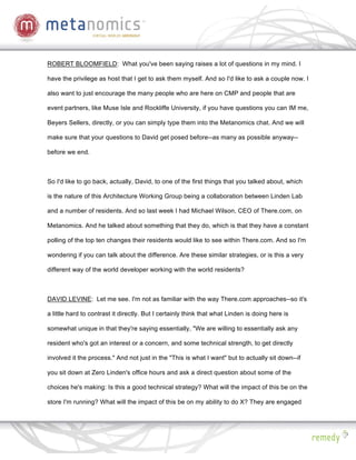 ROBERT BLOOMFIELD: What you've been saying raises a lot of questions in my mind. I

have the privilege as host that I get to ask them myself. And so I'd like to ask a couple now. I

also want to just encourage the many people who are here on CMP and people that are

event partners, like Muse Isle and Rockliffe University, if you have questions you can IM me,

Beyers Sellers, directly, or you can simply type them into the Metanomics chat. And we will

make sure that your questions to David get posed before--as many as possible anyway--

before we end.



So I'd like to go back, actually, David, to one of the first things that you talked about, which

is the nature of this Architecture Working Group being a collaboration between Linden Lab

and a number of residents. And so last week I had Michael Wilson, CEO of There.com, on

Metanomics. And he talked about something that they do, which is that they have a constant

polling of the top ten changes their residents would like to see within There.com. And so I'm

wondering if you can talk about the difference. Are these similar strategies, or is this a very

different way of the world developer working with the world residents?



DAVID LEVINE: Let me see. I'm not as familiar with the way There.com approaches--so it's

a little hard to contrast it directly. But I certainly think that what Linden is doing here is

somewhat unique in that they're saying essentially, "We are willing to essentially ask any

resident who's got an interest or a concern, and some technical strength, to get directly

involved it the process." And not just in the "This is what I want" but to actually sit down--if

you sit down at Zero Linden's office hours and ask a direct question about some of the

choices he's making: Is this a good technical strategy? What will the impact of this be on the

store I'm running? What will the impact of this be on my ability to do X? They are engaged
 