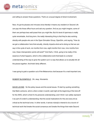 and willing to answer those questions. That's an unusual degree of direct involvement.



Now, it's got its plusses and minuses since literally it means any resident on Second Life

can pop into those office hours and ask any question. And as you might imagine, some of

them are perhaps less well posed than you might like. But it's level of openness is really

quite remarkable. And long term, the really interesting thing is that they're also working

directly with people who are in the Open Simulator Group, OpenSim, and saying, "How do

we get a collaboration here that actually, directly impacts what we're doing so that we can

say in this cycle of work, six months from now, eight months from now, nine months from

now, these interoperation points will exist?" And that's, I think, going to be really of the

essence of what happens, which is this collaborative work that leads to a shared

understanding of the way to grow the system out in a way that allows us to actually link all

the pieces together. And that's fairly different.



I was going to grab a question out of the Metanomics chat because it's a real important one.



ROBERT BLOOMFIELD: Oh, okay. Wonderful.



DAVID LEVINE: So the policy issues and the social issues. I'll start by quoting something

that Mark Lentczne, who's a Zero Linden in-world, said right at the beginning of the kick-off

for the AWG, which is that it's his personal understanding--and I think I can safely represent

it as part of Linden's understanding--that the social implications for this are every bit as

critical as the technical ones. In other words, it serves nobody's interest to do a bunch of

technical work that breaks the social consensus and breaks the things that make Second
 