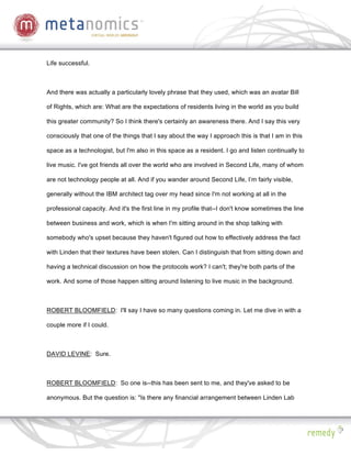 Life successful.



And there was actually a particularly lovely phrase that they used, which was an avatar Bill

of Rights, which are: What are the expectations of residents living in the world as you build

this greater community? So I think there's certainly an awareness there. And I say this very

consciously that one of the things that I say about the way I approach this is that I am in this

space as a technologist, but I'm also in this space as a resident. I go and listen continually to

live music. I've got friends all over the world who are involved in Second Life, many of whom

are not technology people at all. And if you wander around Second Life, I’m fairly visible,

generally without the IBM architect tag over my head since I'm not working at all in the

professional capacity. And it's the first line in my profile that--I don't know sometimes the line

between business and work, which is when I'm sitting around in the shop talking with

somebody who's upset because they haven't figured out how to effectively address the fact

with Linden that their textures have been stolen. Can I distinguish that from sitting down and

having a technical discussion on how the protocols work? I can't; they're both parts of the

work. And some of those happen sitting around listening to live music in the background.



ROBERT BLOOMFIELD: I'll say I have so many questions coming in. Let me dive in with a

couple more if I could.



DAVID LEVINE: Sure.



ROBERT BLOOMFIELD: So one is--this has been sent to me, and they've asked to be

anonymous. But the question is: "Is there any financial arrangement between Linden Lab
 