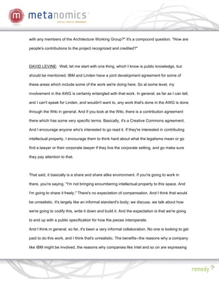 with any members of the Architecture Working Group?" It's a compound question. "How are

people's contributions to the project recognized and credited?"



DAVID LEVINE: Well, let me start with one thing, which I know is public knowledge, but

should be mentioned. IBM and Linden have a joint development agreement for some of

these areas which include some of the work we're doing here. So at some level, my

involvement in the AWG is certainly entangled with that work. In general, as far as I can tell,

and I can't speak for Linden, and wouldn't want to, any work that's done in the AWG is done

through the Wiki in general. And if you look at the Wiki, there is a contribution agreement

there which has some very specific terms. Basically, it's a Creative Commons agreement.

And I encourage anyone who's interested to go read it. If they're interested in contributing

intellectual property, I encourage them to think hard about what the legalisms mean or go

find a lawyer or their corporate lawyer if they live the corporate setting, and go make sure

they pay attention to that.



That said, it basically is a share and share alike environment. If you're going to work in

there, you're saying, "I'm not bringing encumbering intellectual property to this space. And

I'm going to share it freely." There's no expectation of compensation. And I think that would

be unrealistic. It's largely like an informal standard's body; we discuss, we talk about how

we're going to codify this, write it down and build it. And the expectation is that we're going

to end up with a public specification for how the pieces interoperate.

And I think in general, so far, it's been a very informal collaboration. No one is looking to get

paid to do this work, and I think that's unrealistic. The benefits--the reasons why a company

like IBM might be involved, the reasons why companies like Intel and so on are expressing
 